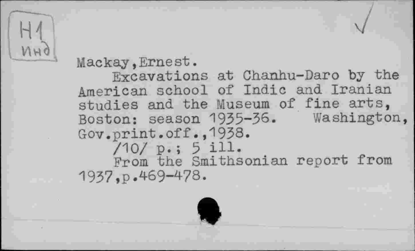 ﻿Mackay,Ernest.
Excavations at Chanhu-Daro by the American school of Indic and Iranian studies and the Museum of fine arts, Boston: season 1935-36. Washington, Gov.print.off.,1938.
/10/ p. ; 5 ill.
From the Smithsonian report from 1937,рЛ69-478.